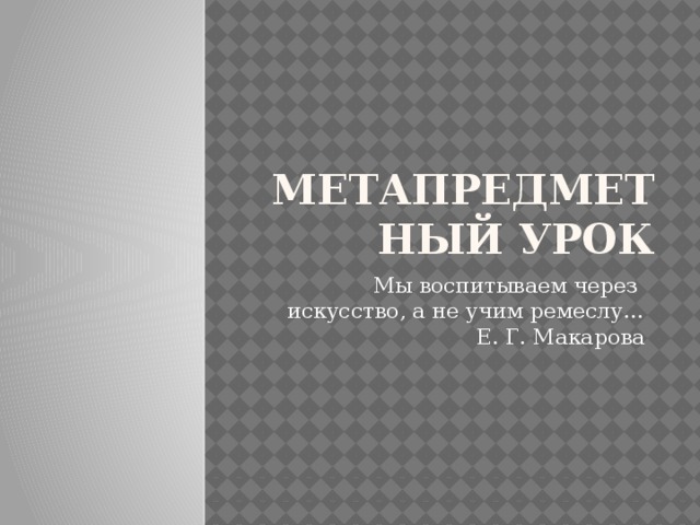 МЕТАПРЕДМЕТНЫЙ УРОК Мы воспитываем через   искусство, а не учим ремеслу…  Е. Г. Макарова