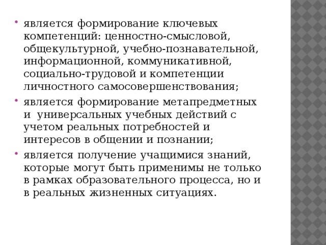 является формирование ключевых компетенций: ценностно-смысловой, общекультурной, учебно-познавательной, информационной, коммуникативной, социально-трудовой и компетенции личностного самосовершенствования; является формирование метапредметных и универсальных учебных действий с учетом реальных потребностей и интересов в общении и познании; является получение учащимися знаний, которые могут быть применимы не только в рамках образовательного процесса, но и в реальных жизненных ситуациях.