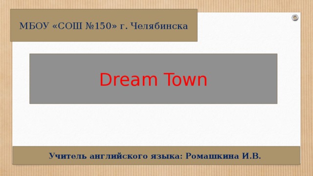 МБОУ «СОШ №150» г. Челябинска Dream Town Учитель английского языка: Ромашкина И.В.