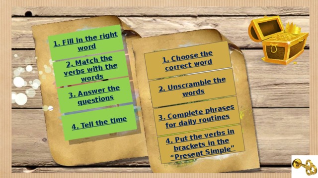 1. Fill in the right word 1. Choose the correct word 2. Match the verbs with the words 3. Answer the questions 4. Tell the time 2. Unscramble the words 3. Complete phrases for daily routines 4. Put the verbs in brackets in the “Present Simple”