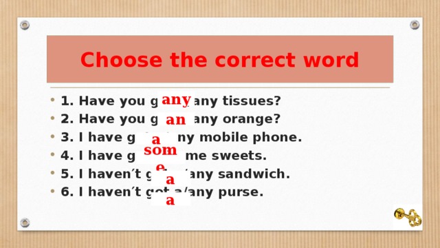 Choose the correct word 1. Have you got a/any tissues? 2. Have you got a/any orange? 3. I have got a/any mobile phone. 4. I have got a/some sweets. 5. I haven′t got a/any sandwich. 6. I haven′t got a/any purse. any an a some a a