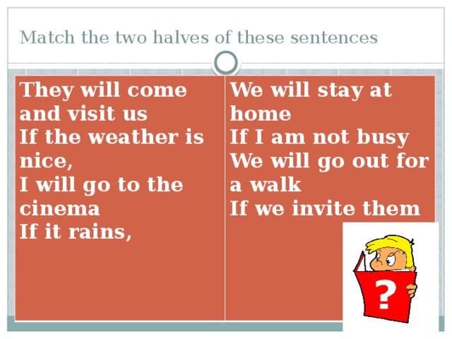 Match the two halves of these sentences They will come and visit us If the weather is nice, We will stay at home If I am not busy I will go to the cinema If it rains, We will go out for a walk If we invite them