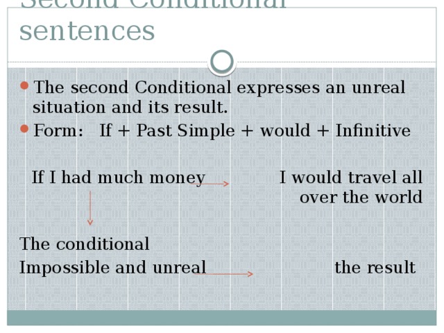 Second Conditional sentences The second Conditional expresses an unreal situation and its result. Form: If + Past Simple + would + Infinitive If I had much money I would travel all over the world The conditional Impossible and unreal the result