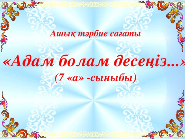 Ашық тәрбие сағаты  «Адам болам десеңіз...» (7 «а» -сыныбы)