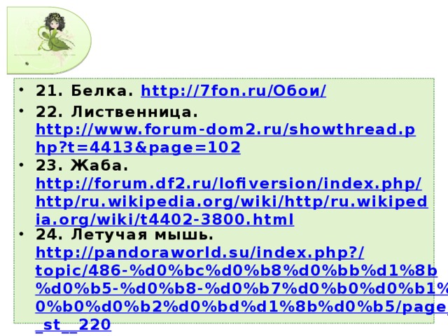 21. Белка. http://7fon.ru/ Обои/ 22. Лиственница. http://www.forum-dom2.ru/showthread.php?t=4413&page=102 23. Жаба. http://forum.df2.ru/lofiversion/index.php/http/ru.wikipedia.org/wiki/http/ru.wikipedia.org/wiki/t4402-3800.html 24. Летучая мышь. http://pandoraworld.su/index.php?/topic/486-%d0%bc%d0%b8%d0%bb%d1%8b%d0%b5-%d0%b8-%d0%b7%d0%b0%d0%b1%d0%b0%d0%b2%d0%bd%d1%8b%d0%b5/page__st__220