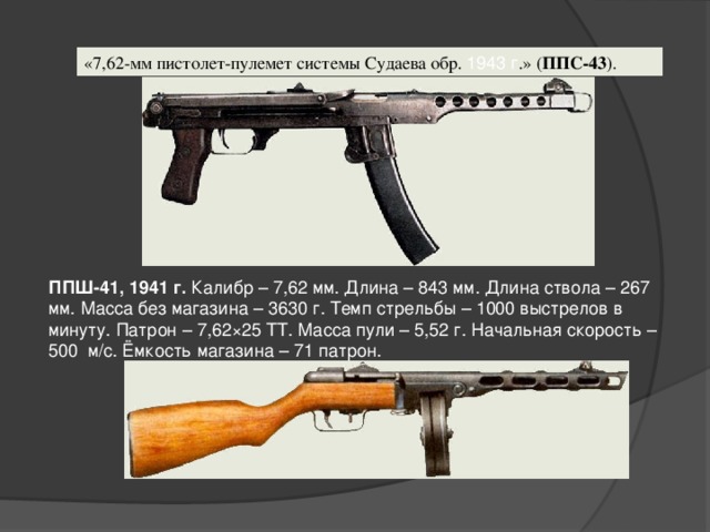 «7,62-мм пистолет-пулемет системы Судаева обр.  1943 г .» ( ППС-43 ).  ППШ-41, 1941 г.  Калибр – 7,62 мм. Длина – 843 мм. Длина ствола – 267 мм. Масса без магазина – 3630 г. Темп стрельбы – 1000 выстрелов в минуту. Патрон – 7,62×25 ТТ. Масса пули – 5,52 г. Начальная скорость –  500  м/с. Ёмкость магазина – 71 патрон.