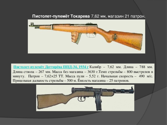 Пистолет-пулемёт Токарева 7,62 мм, магазин 21 патрон.   Пистолет-пулемёт Дегтярёва ППД-34, 1934 г . Калибр – 7,62 мм. Длина – 788 мм. Длина ствола – 267 мм. Масса без магазина – 3630 г.Темп стрельбы – 800 выстрелов в минуту. Патрон – 7,62×25 ТТ. Масса пули – 5,52 г. Начальная скорость –  490  м/с. Прицельная дальность стрельбы – 500 м. Ёмкость магазина – 25 патронов.