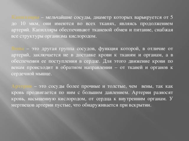 Капилляры – мельчайшие сосуды, диаметр которых варьируется от 5 до 10 мкм, они имеются во всех тканях, являясь продолжением артерий. Капилляры обеспечивают тканевой обмен и питание, снабжая все структуры организма кислородом.   Вены – это другая группа сосудов, функция которой, в отличие от артерий, заключается не в доставке крови к тканям и органам, а в обеспечении ее поступления в сердце. Для этого движение крови по венам происходит в обратном направлении – от тканей и органов к сердечной мышце.   Артерии – это сосуды более прочные и толстые, чем вены, так как кровь продвигается по ним с большим давлением. Артерии разносят кровь, насыщенную кислородом, от сердца к внутренним органам. У мертвецов артерии пустые, что обнаруживается при вскрытии.