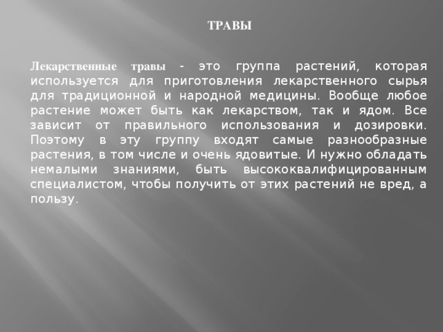 ТРАВЫ Лекарственные травы - это группа растений, которая используется для приготовления лекарственного сырья для традиционной и народной медицины. Вообще любое растение может быть как лекарством, так и ядом. Все зависит от правильного использования и дозировки. Поэтому в эту группу входят самые разнообразные растения, в том числе и очень ядовитые. И нужно обладать немалыми знаниями, быть высококвалифицированным специалистом, чтобы получить от этих растений не вред, а пользу.