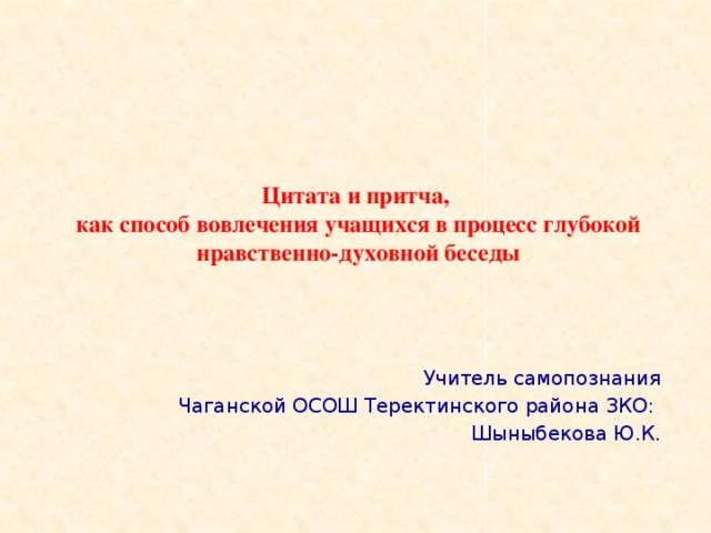 Цитата и притча,  как способ вовлечения учащихся в процесс глубокой  нравственно-духовной беседы Учитель самопознания Чаганской ОСОШ Теректинского района ЗКО: Шыныбекова Ю.К.