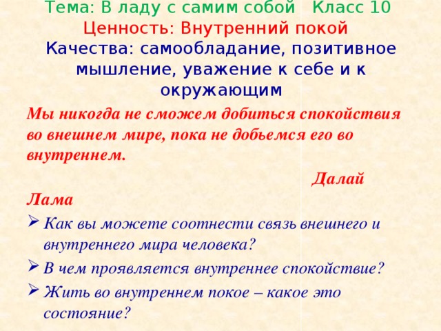 Тема: В ладу с самим собой Класс 10  Ценность: Внутренний покой  Качества: самообладание, позитивное мышление, уважение к себе и к окружающим   Мы никогда не сможем добиться спокойствия во внешнем мире, пока не добьемся его во внутреннем.  Далай Лама