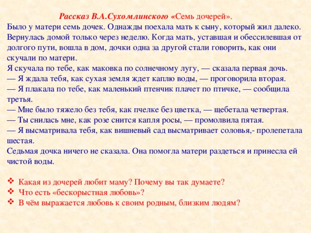 Рассказ В.А.Сухомлинского « Семь дочерей».  Было у матери семь дочек. Однажды поехала мать к сыну, который жил далеко. Вернулась домой только через неделю. Когда мать, уставшая и обессилевшая от долгого пути, вошла в дом, дочки одна за другой стали говорить, как они скучали по матери.  Я скучала по тебе, как маковка по солнечному лугу, — сказала первая дочь.  — Я ждала тебя, как сухая земля ждет каплю воды, — проговорила вторая.  — Я плакала по тебе, как маленький птенчик плачет по птичке, — сообщила третья.  — Мне было тяжело без тебя, как пчелке без цветка, — щебетала четвертая.  — Ты снилась мне, как розе снится капля росы, — промолвила пятая.  — Я высматривала тебя, как вишневый сад высматривает соловья,- пролепетала шестая.  Седьмая дочка ничего не сказала. Она помогла матери раздеться и принесла ей чистой воды.