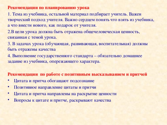 Рекомендации по планированию урока 1. Тема из учебника, остальной материал подбирает учитель. Важен творческий подход учителя. Важно сердцем понять что взять из учебника, а что внести нового, как подарок от учителя. 2.В цели урока должна быть отражена общечеловеческая ценность, связанная с темой урока. 3. В задачах урока (обучающая, развивающая, воспитательная) должны быть отражены качества 4. Выполнение государственного стандарта – обязательно домашнее задание из учебника, опережающего характера.  Рекомендации по работе с позитивным высказыванием и притчей