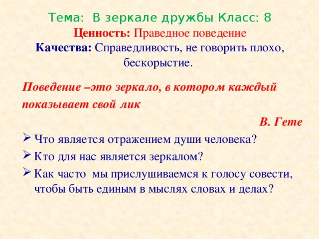 Тема: В зеркале дружбы Класс: 8  Ценность: Праведное поведение  Качества: Справедливость, не говорить плохо, бескорыстие . Поведение –это зеркало, в котором каждый показывает свой лик  В. Гете Что является отражением души человека? Кто для нас является зеркалом? Как часто мы прислушиваемся к голосу совести, чтобы быть единым в мыслях словах и делах?