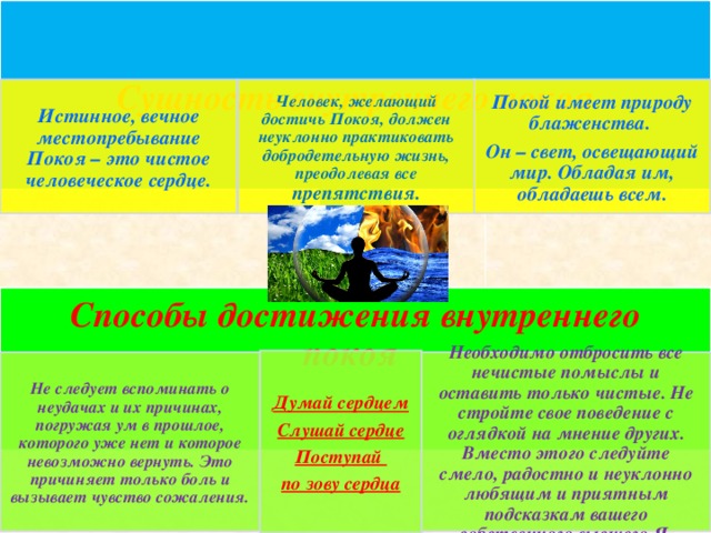 Сущность внутреннего покоя Истинное, вечное местопребывание Покоя – это чистое человеческое сердце. Покой имеет природу блаженства. Он – свет, освещающий мир. Обладая им, обладаешь всем. Человек, желающий достичь Покоя, должен неуклонно практиковать добродетельную жизнь, преодолевая все препятствия. Способы достижения внутреннего покоя Думай сердцем Слушай сердце Поступай по зову сердца Не следует вспоминать о неудачах и их причинах, погружая ум в прошлое, которого уже нет и которое невозможно вернуть. Это причиняет только боль и вызывает чувство сожаления. Необходимо отбросить все нечистые помыслы и оставить только чистые. Не стройте свое поведение с оглядкой на мнение других. Вместо этого следуйте смело, радостно и неуклонно любящим и приятным подсказкам вашего собственного высшего Я.