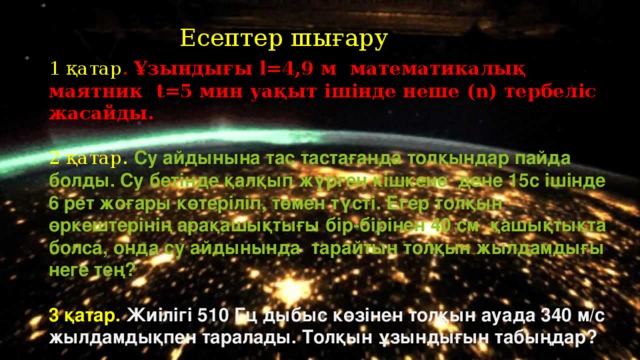 Есептер шығару 1 қатар . Ұзындығы l=4,9 м математикалық маятник t=5 мин уақыт ішінде неше (n) тербеліс жасайды. 2 қатар. Су айдынына тас тастағанда толқындар пайда болды. Су бетінде қалқып жүрген кішкене дене 15с ішінде 6 рет жоғары көтеріліп, төмен түсті. Егер толқын өркештерінің арақашықтығы бір-бірінен 40 см қашықтықта болса, онда су айдынында тарайтын толқын жылдамдығы неге тең?  3 қатар. Жиілігі 510 Гц дыбыс көзінен толқын ауада 340 м/с жылдамдықпен таралады. Толқын ұзындығын табыңдар?