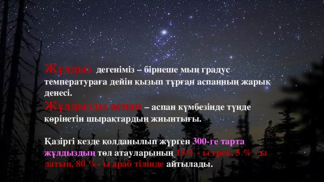 Жұлдыз дегеніміз – бірнеше мың градус температураға дейін қызып тұрған аспанның жарық денесі. Жұлдызды аспан – аспан күмбезінде түнде көрінетін шырақтардың жиынтығы.  Қазіргі кезде қолданылып жүрген 300-ге тарта жұлдыздың төл атауларының 15% - ы грек, 5 % - ы латын, 80 %- ы араб тілінде айтылады.