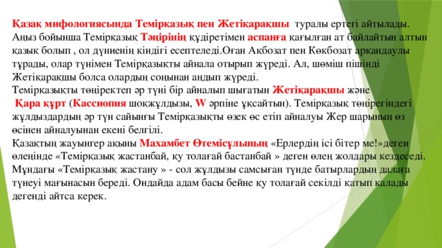 Қазақ мифологиясында Темірқазық пен Жетіқарақшы туралы ертегі айтылады. Аңыз бойынша Темірқазық Тәңірінің құдіретімен аспанға қағылған ат байлайтын алтын қазық болып , ол дүниенің кіндігі есептеледі.Оған Ақбозат пен Көкбозат арқандаулы тұрады, олар түнімен Темірқазықты айнала отырып жүреді. Ал, шөміш пішінді Жетіқарақшы болса олардың соңынан аңдып жүреді. Темірқазықты төңіректеп әр түні бір айналып шығатын Жетіқарақшы және  Қара құрт ( Кассиопия шоқжұлдызы, W әрпіне ұқсайтын). Темірқазық төңірегіндегі жұлдыздардың әр түн сайынғы Темірқазықты өзек өс етіп айналуы Жер шарының өз өсінен айналуынан екені белгілі. Қазақтың жауынгер ақыны Махамбет Өтемісұлының «Ерлердің ісі бітер ме!»деген өлеңінде «Темірқазық жастанбай, қу толағай бастанбай » деген өлең жолдары кездеседі. Мұндағы «Темірқазық жастану » - сол жұлдызы самсыған түнде батырлардың далаға түнеуі мағынасын береді. Ондайда адам басы бейне қу толағай секілді қатып қалады дегенді айтса керек.