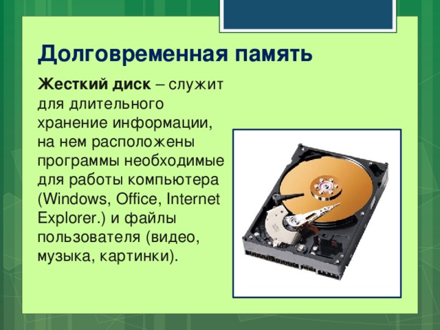 Долговременная память Жесткий диск – служит для длительного хранение информации, на нем расположены программы необходимые для работы компьютера (Windows, Office, Internet Explorer.) и файлы пользователя (видео, музыка, картинки).