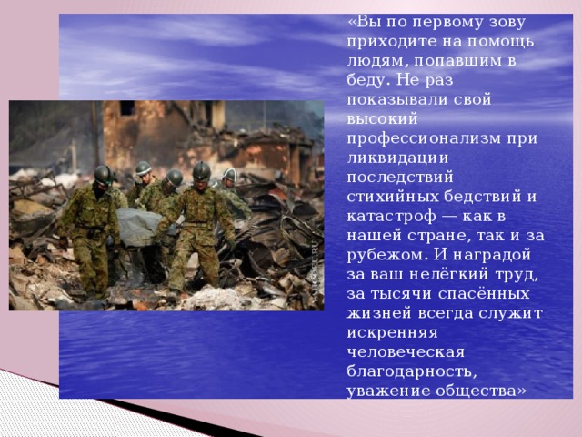 «Вы по первому зову приходите на помощь людям, попавшим в беду. Не раз показывали свой высокий профессионализм при ликвидации последствий стихийных бедствий и катастроф — как в нашей стране, так и за рубежом. И наградой за ваш нелёгкий труд, за тысячи спасённых жизней всегда служит искренняя человеческая благодарность, уважение общества»