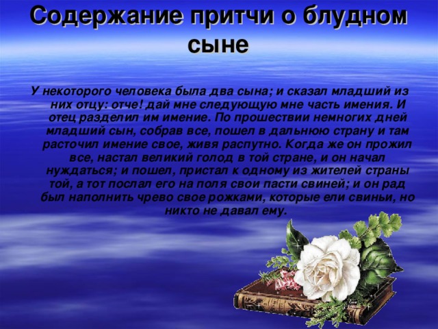 Содержание притчи о блудном сыне   У некоторого человека была два сына; и сказал младший из них отцу: отче! дай мне следующую мне часть имения. И отец разделил им имение. По прошествии немногих дней младший сын, собрав все, пошел в дальнюю страну и там расточил имение свое, живя распутно. Когда же он прожил все, настал великий голод в той стране, и он начал нуждаться; и пошел, пристал к одному из жителей страны той, а тот послал его на поля свои пасти свиней; и он рад был наполнить чрево свое рожками, которые ели свиньи, но никто не давал ему.