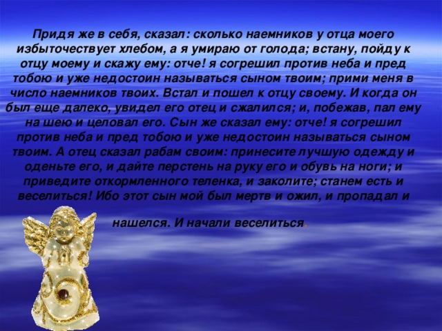 Придя же в себя, сказал: сколько наемников у отца моего избыточествует хлебом, а я умираю от голода; встану, пойду к отцу моему и скажу ему: отче! я согрешил против неба и пред тобою и уже недостоин называться сыном твоим; прими меня в число наемников твоих. Встал и пошел к отцу своему. И когда он был еще далеко, увидел его отец и сжалился; и, побежав, пал ему на шею и целовал его. Сын же сказал ему: отче! я согрешил против неба и пред тобою и уже недостоин называться сыном твоим. А отец сказал рабам своим: принесите лучшую одежду и оденьте его, и дайте перстень на руку его и обувь на ноги; и приведите откормленного теленка, и заколите; станем есть и веселиться! Ибо этот сын мой был мертв и ожил, и пропадал и нашелся. И начали веселиться .