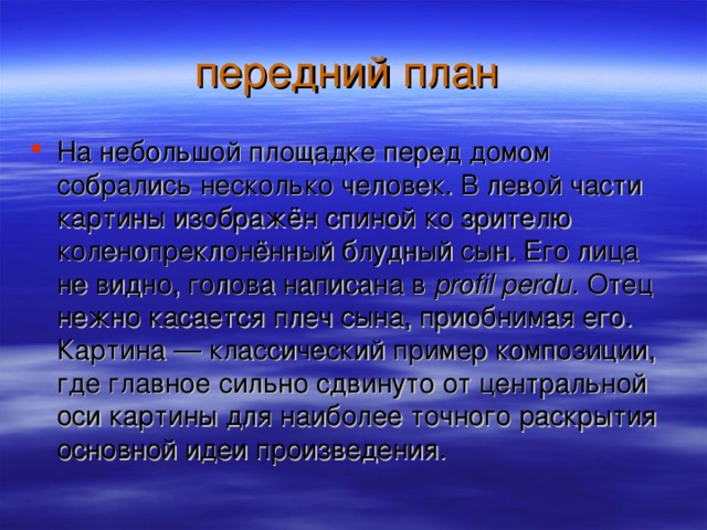 На небольшой площадке перед домом собрались несколько человек. В левой части картины изображён спиной ко зрителю коленопреклонённый блудный сын. Его лица не видно, голова написана в profil perdu . Отец нежно касается плеч сына, приобнимая его. Картина — классический пример композиции, где главное сильно сдвинуто от центральной оси картины для наиболее точного раскрытия основной идеи произведения.