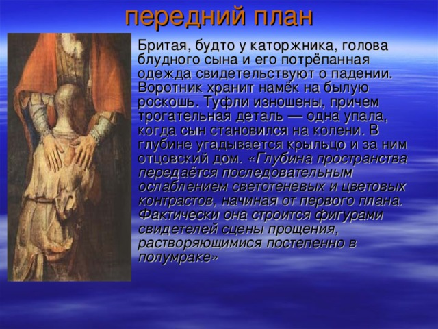 Бритая, будто у каторжника, голова блудного сына и его потрёпанная одежда свидетельствуют о падении. Воротник хранит намёк на былую роскошь. Туфли изношены, причем трогательная деталь — одна упала, когда сын становился на колени. В глубине угадывается крыльцо и за ним отцовский дом. «Глубина пространства передаётся последовательным ослаблением светотеневых и цветовых контрастов, начиная от первого плана. Фактически она строится фигурами свидетелей сцены прощения, растворяющимися постепенно в полумраке»