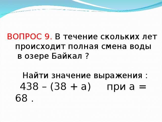 ВОПРОС 9. В течение скольких лет происходит полная смена воды  в озере Байкал ?  Найти значение выражения :  438 – (38 + а) при а = 68 .