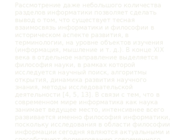 Рассмотрение даже небольшого количества разделов информатики позволяет сделать вывод о том, что существует тесная взаимосвязь информатики и философии в историческом аспекте развития, в терминологии, на уровне объектов изучения (информация, мышление и т. д.). В конце XIX века в отдельное направление выделяется философия науки, в рамках которой исследуется научный поиск, алгоритмы открытия, динамика развития научного знания, методы исследовательской деятельности [4, 5, 13]. В связи с тем, что в современном мире информатика как наука занимает ведущее место, интенсивнее всего развивается именно философия информатики, поскольку исследования в области философии информации сегодня являются актуальными и способствуют формированию современного научного мировоззрения в целом.