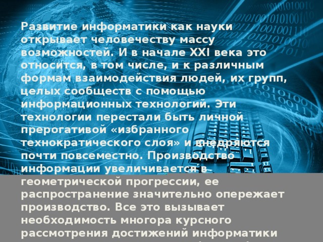 Развитие информатики как науки открывает человечеству массу возможностей. И в начале XXI века это относится, в том числе, и к различным формам взаимодействия людей, их групп, целых сообществ с помощью информационных технологий. Эти технологии перестали быть личной прерогативой «избранного технократического слоя» и внедряются почти повсеместно. Производство информации увеличивается в геометрической прогрессии, ее распространение значительно опережает производство. Все это вызывает необходимость многора курсного рассмотрения достижений информатики сквозь призму предельных философских смыслов последней .