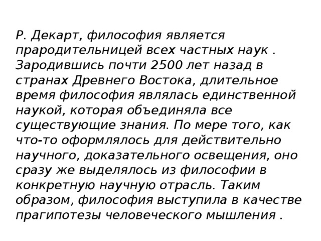 Р. Декарт, философия является прародительницей всех частных наук . Зародившись почти 2500 лет назад в странах Древнего Востока, длительное время философия являлась единственной наукой, которая объединяла все существующие знания. По мере того, как что-то оформлялось для действительно научного, доказательного освещения, оно сразу же выделялось из философии в конкретную научную отрасль. Таким образом, философия выступила в качестве прагипотезы человеческого мышления .