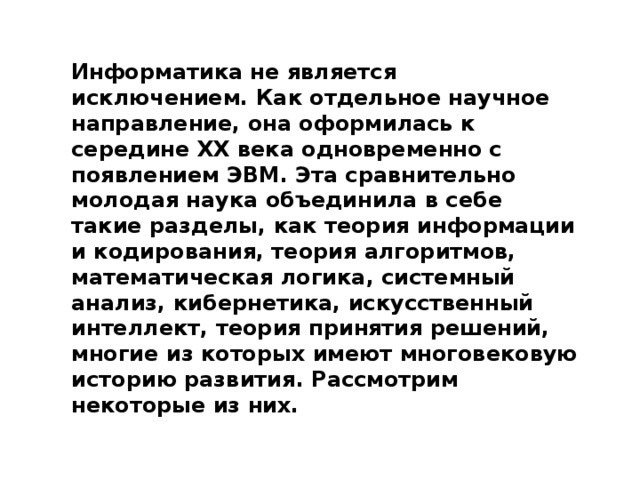 Информатика не является исключением. Как отдельное научное направление, она оформилась к середине ХХ века одновременно с появлением ЭВМ. Эта сравнительно молодая наука объединила в себе такие разделы, как теория информации и кодирования, теория алгоритмов, математическая логика, системный анализ, кибернетика, искусственный интеллект, теория принятия решений, многие из которых имеют многовековую историю развития. Рассмотрим некоторые из них.