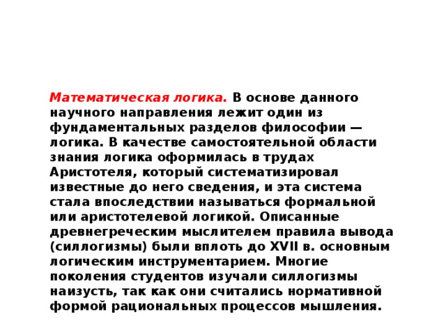 Математическая логика.  В основе данного научного направления лежит один из фундаментальных разделов философии — логика. В качестве самостоятельной области знания логика оформилась в трудах Аристотеля, который систематизировал известные до него сведения, и эта система стала впоследствии называться формальной или аристотелевой логикой. Описанные древнегреческим мыслителем правила вывода (силлогизмы) были вплоть до XVII в. основным логическим инструментарием. Многие поколения студентов изучали силлогизмы наизусть, так как они считались нормативной формой рациональных процессов мышления.