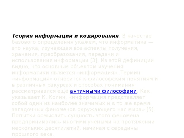 Теория информации и кодирования . В качестве базового определения укажем, что информатика — это наука, изучающая все аспекты получения, хранения, преобразования, передачи и использования информации [3]. Из этой дефиниции видно, что основным объектом изучения информатики является «информация». Термин «информация» относится к философским понятиям и в различных ракурсах и способах понимания рассматривался ещё античными философами . Как указывает К. Колин, «информация представляет собой один из наиболее значимых и в то же время загадочных феноменов окружающего нас мира» [5]. Попытки осмыслить сущность этого феномена предпринимались многими учеными на протяжении нескольких десятилетий, начиная с середины прошлого века.