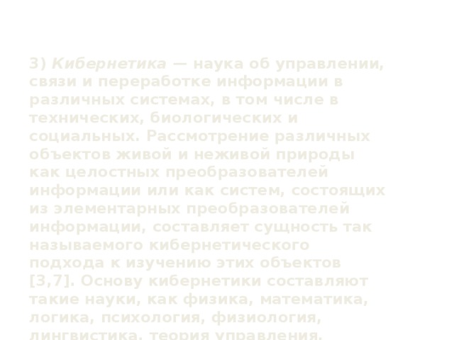 3) Кибернетика — наука об управлении, связи и переработке информации в различных системах, в том числе в технических, биологических и социальных. Рассмотрение различных объектов живой и неживой природы как целостных преобразователей информации или как систем, состоящих из элементарных преобразователей информации, составляет сущность так называемого кибернетического подхода к изучению этих объектов [3,7]. Основу кибернетики составляют такие науки, как физика, математика, логика, психология, физиология, лингвистика, теория управления.