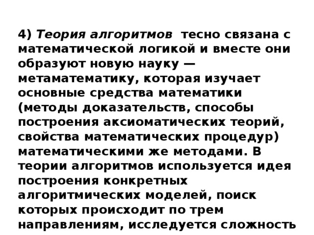 4) Теория алгоритмов тесно связана с математической логикой и вместе они образуют новую науку — метаматематику, которая изучает основные средства математики (методы доказательств, способы построения аксиоматических теорий, свойства математических процедур) математическими же методами. В теории алгоритмов используется идея построения конкретных алгоритмических моделей, поиск которых происходит по трем направлениям, исследуется сложность алгоритма .