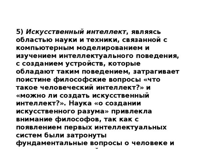 5) Искусственный интеллект , являясь областью науки и техники, связанной с компьютерным моделированием и изучением интеллектуального поведения, с созданием устройств, которые обладают таким поведением, затрагивает поистине философские вопросы «что такое человеческий интеллект?» и «можно ли создать искусственный интеллект?». Наука «о создании искусственного разума» привлекла внимание философов, так как с появлением первых интеллектуальных систем были затронуты фундаментальные вопросы о человеке и знании, о мироустройстве.