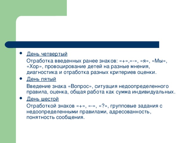 День четвертый  Отработка введенных ранее знаков: «+»,«-», «я», «Мы», «Хор», провоцирование детей на разные мнения, диагностика и отработка разных критериев оценки. День пятый  Введение знака «Вопрос», ситуация недоопределенного правила, оценка, общая работа как сумма индивидуальных. День шестой