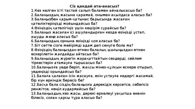 Сіз қандай ата-анасыз? 1.Кез келген істі тастай салып баламен айналысасыз ба? 2.Балаңыздың жасына қарамай, онымен ақылдаса аласыз ба? 3.Балаңызбен қарым-қатынас барысында жасаған қателіктеріңізді мойындайсыз ба? 4.Өзіңіздің қателігіңіз үшін кешірім сұрайсыз ба? 5.Балаңыз жасаған ісі ашуландырған кезде өзіңізді ұстап, ашуды жеңе аласыз ба? 6.Балаңыздың орнына өзіңізді қоя аласыз ба? 7.Біт сәтте сізге мейірімді адам деп сенуге бола ма? 8.Өзіңіздің балаңыздан өткен балалық шағыңыздан өткен ескерілетін жағдайды айтасыз ба? 9.Балаңыздың жүрегін жарақаттайтын сөздерді, сөйлем тіркестерін атамауға тырысасыз ба? 10.Балаңызға уәде беріп, жақсы мінез-құлқын ескере отырып, уәдеңізді орындайсыз ба? 11.Балаға қалаған ісін жасауға, өзін ұстауға кедергі жасамай, бір күн еркіндік бересіз бе? 12.Басқа бала сіздің балаңызға дөрекідік көрсетсе, себепсіз ренжітсе, көңіл аудармайсыз ба? 13.Балаңыздың көз жасы, дөрекі еркелеуі уақытша екенін білесіз, соған қарсы тұра аласыз ба?