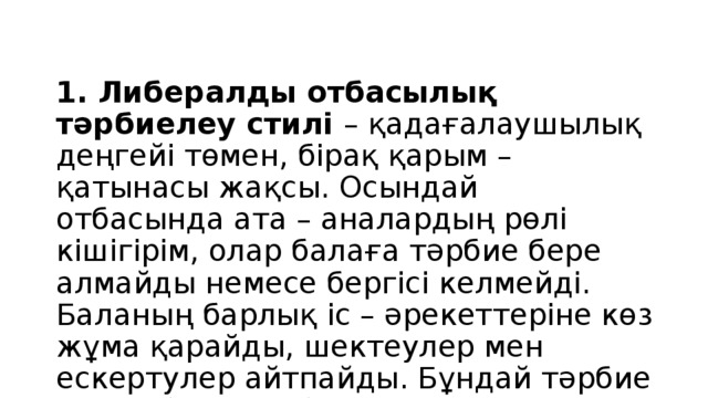 1. Либералды отбасылық тәрбиелеу стилі – қадағалаушылық деңгейі төмен, бірақ қарым – қатынасы жақсы. Осындай отбасында ата – аналардың рөлі кішігірім, олар балаға тәрбие бере алмайды немесе бергісі келмейді. Баланың барлық іс – әрекеттеріне көз жұма қарайды, шектеулер мен ескертулер айтпайды. Бұндай тәрбие алған балалар болшақта басқалардың қызығушылықтарын ескермейді, өзінде сенімсіздік пен қорқыныш сезімдерін сезінеді.