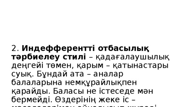 2. Индефферентті отбасылық тәрбиелеу стилі – қадағалаушылық деңгейі төмен, қарым – қатынастары суық. Бұндай ата – аналар балаларына немқұрайлықпен қарайды. Баласы не істеседе мән бермейді. Өздерінің жеке іс – мәселелерімен айналысып жүреді. Баланың ішкі жан дүниесін ойламайды, мектепке барды ма?, тамақ ішті ме?, сабағын орындады ма? білім алды ма? т.б. деген ойларды ойламайды. Бала аман болса болды деп жүреді, өзінің ойынша ата – аналық қызметімді атқарып жүрмін деп ойлайды.