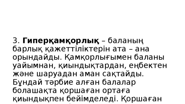 3. Гиперқамқорлық – баланың барлық қажеттіліктерін ата – ана орындайды. Қамқорлығымен баланы уайымнан, қиындықтардан, еңбектен және шаруадан аман сақтайды. Бұндай тәрбие алған балалар болашақта қоршаған ортаға қиындықпен бейімделеді. Қоршаған ортадан үнемі жанашырлық пен қолдауды күтеді.