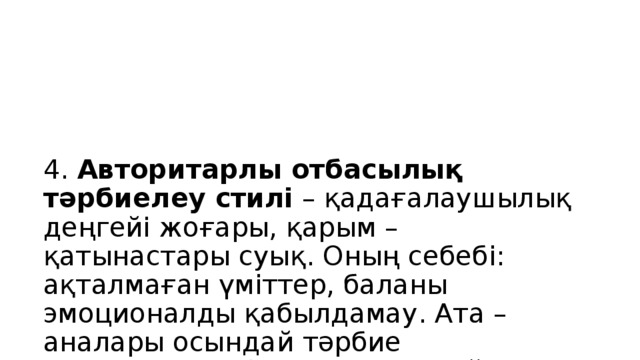 4. Авторитарлы отбасылық тәрбиелеу стилі – қадағалаушылық деңгейі жоғары, қарым – қатынастары суық. Оның себебі: ақталмаған үміттер, баланы эмоционалды қабылдамау. Ата – аналары осындай тәрбие алғандықтан балаларын солай тәрбиелейді.  Бұндай тәрбие алған балалар – қатыгез, екіжүзді, өтірікші, дөрекі, жеккөрушілік қасиеті басым болады. Нәтижесінде балалар пассивті, агрессивті және басқарылмайтын болады.