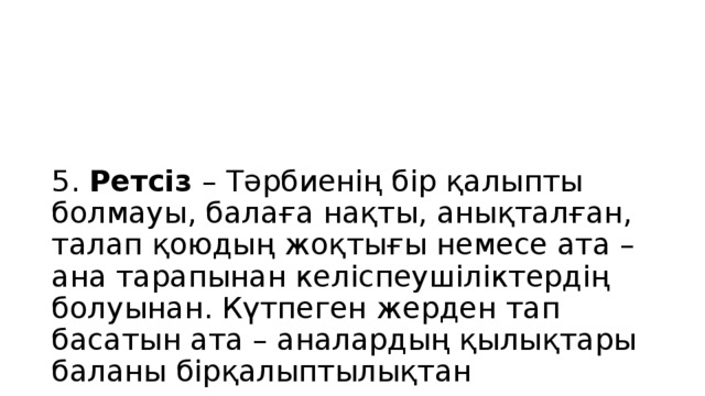 5. Ретсіз – Тәрбиенің бір қалыпты болмауы, балаға нақты, анықталған, талап қоюдың жоқтығы немесе ата – ана тарапынан келіспеушіліктердің болуынан. Күтпеген жерден тап басатын ата – аналардың қылықтары баланы бірқалыптылықтан шығарады, жоғары мазасыздануға ұрындырып, өзіне сенімсіздікті, кейбір жағдайда агрессияны, әлеуметтік дезадаптацияны тудырады. Баланың бойында жауапкершілік, өзін бақылаушылық қасиеттері дамымайды.