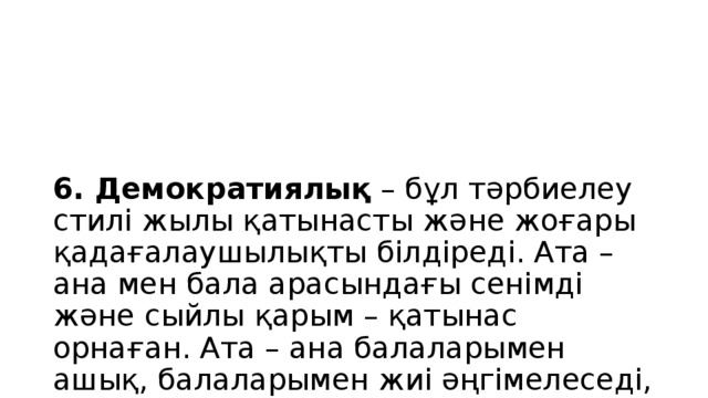 6. Демократиялық – бұл тәрбиелеу стилі жылы қатынасты және жоғары қадағалаушылықты білдіреді. Ата – ана мен бала арасындағы сенімді және сыйлы қарым – қатынас орнаған. Ата – ана балаларымен ашық, балаларымен жиі әңгімелеседі, баланың қызуғушылықтарын сұрайды, қызықтырады.. Ата – ана баланың пікірін тыңдайды. Бұндай тәрбие алған балалар ақылды, сабырлы, ерік-күш жігері күшті, өзін бақылайды, сенімді, қоршаған ортада өзін еркін сезінеді, тез тіл табысады, лидерлік қасиеті жоғары.