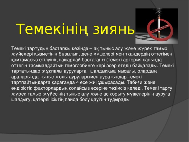 Темекінің зияны Темекі тартудың бастапқы кезінде – ақ тыныс алу және жүрек тамыр жүйелері қызметінің бұзылып, дене мүшелері мен ткандердің оттегімен қамтамасыз етілуінің нашарлай бастағаны (темекі артерия қанында оттегін тасымалдайтын гемоглобинге кері әсер етеді) байқалады. Темекі тартатындар жұқпалы ауруларға шалдыққыш мысалы, олардың араларында тыныс жолы ауруларымен ауратындар темекі тартпайтындарға қарағанда 4 есе жиі ұшырасады. Табиғи және өндірістік факторлардың қолайсыз әсеріне төзімсіз келеді. Темекі тарту жүрек тамыр жүйесінің тыныс алу және ас қорыту мүшелерінің ауруға шалдығу, қатерлі ісіктің пайда болу қауіпін тудырады