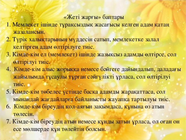 «Жеті жарғы» баптары 1. Мемлекет ішінде тұрақсыздық жасағысы келген адам қатаң жазалансын. 2. Түрік халықтарының мүддесін сатып, мемлекетке залал келтірген адам өлтірілуге тиіс. 3. Кімде-кім ел (мемлекет) ішінде жазықсыз адамды өлтірсе, сол өлтірілуі тиіс. 4. Кімде-кім алыс жорыққа немесе бәйгеге дайындалып, даладағы жайылымда тұсаулы тұрған сәйгүлікті ұрласа, сол өлтірілуі тиіс. 5. Кімде-кім төбелес үстінде басқа адамды жарақаттаса, сол мынандай жағдайларға байланысты жауапқа тартылуы тиіс. 6. Кімде-кім біреудің қол-аяғын зақымдаса, құнына өз атын төлесін. 7. Кімде-кім біреудің атын немесе құнды затын ұрласа, ол оған он есе мөлшерде құн төлейтін болсын.