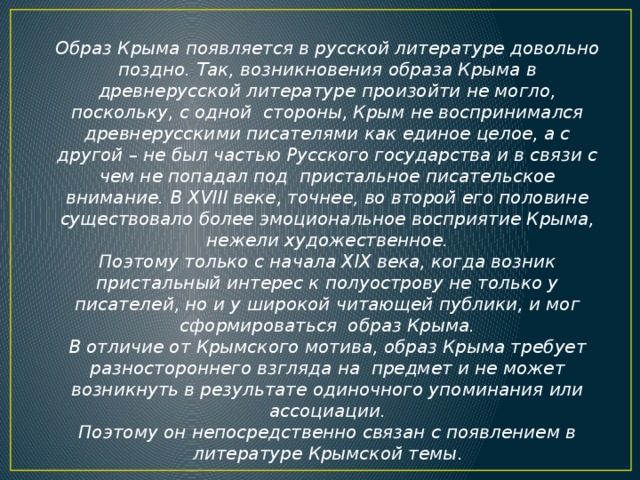 Образ Крыма появляется в русской литературе довольно поздно. Так, возникновения образа Крыма в древнерусской литературе произойти не могло, поскольку, с одной стороны, Крым не воспринимался древнерусскими писателями как единое целое, а с другой – не был частью Русского государства и в связи с чем не попадал под пристальное писательское внимание. В XVIII веке, точнее, во второй его половине существовало более эмоциональное восприятие Крыма, нежели художественное. Поэтому только с начала XIX века, когда возник пристальный интерес к полуострову не только у писателей, но и у широкой читающей публики, и мог сформироваться образ Крыма. В отличие от Крымского мотива, образ Крыма требует разностороннего взгляда на предмет и не может возникнуть в результате одиночного упоминания или ассоциации. Поэтому он непосредственно связан с появлением в литературе Крымской темы .