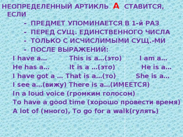 НЕОПРЕДЕЛЕННЫЙ АРТИКЛЬ А СТАВИТСЯ, ЕСЛИ  - ПРЕДМЕТ УПОМИНАЕТСЯ В 1-й РАЗ  - ПЕРЕД СУЩ. ЕДИНСТВЕННОГО ЧИСЛА  - ТОЛЬКО С ИСЧИСЛИМЫМИ СУЩ.-МИ  - ПОСЛЕ ВЫРАЖЕНИЙ:  I have a… This is a…(это) I am a…  He has a… It is a …(это) He is a…  I have got a … That is a…(то) She is a…  I see a…(вижу) There is a…(ИМЕЕТСЯ)  In a loud voice (громким голосом)  To have a good time (хорошо провести время)  A lot of (много), To go for a walk(гулять)